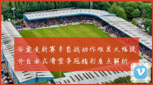谷爱凌新赛季首战动作难度大幅提升自由式滑雪争冠精彩看点解析