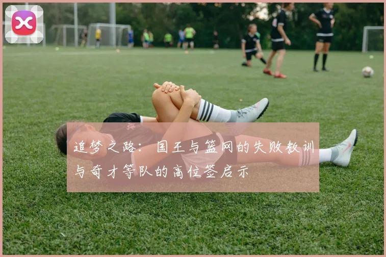 追梦之路：国王与篮网的失败教训与奇才等队的高位签启示