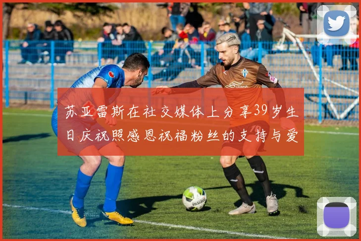 苏亚雷斯在社交媒体上分享39岁生日庆祝照感恩祝福粉丝的支持与爱护