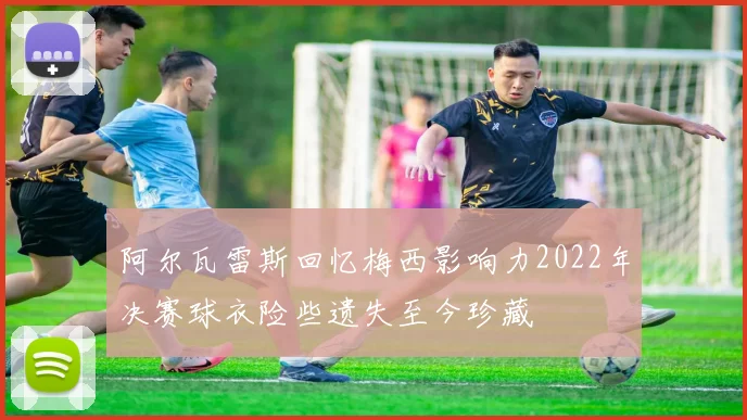 阿尔瓦雷斯回忆梅西影响力2022年决赛球衣险些遗失至今珍藏