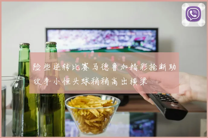 险些逆转比赛马德鲁加精彩抢断助攻李小恒头球稍稍高出横梁