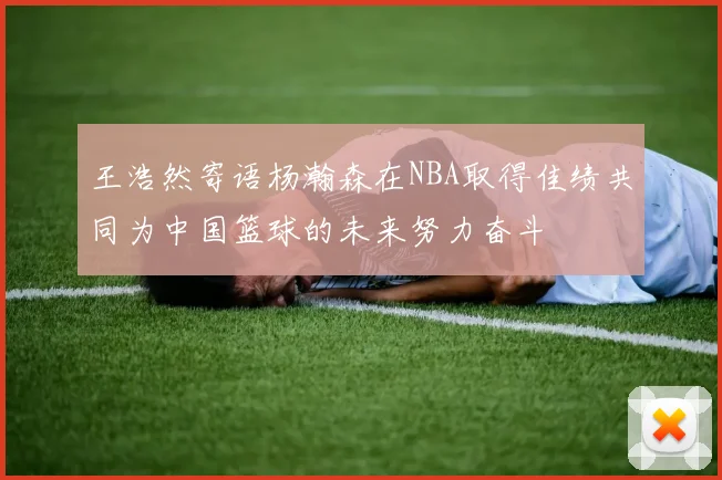 王浩然寄语杨瀚森在NBA取得佳绩共同为中国篮球的未来努力奋斗
