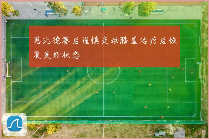恩比德赛后谨慎走动膝盖治疗后恢复良好状态