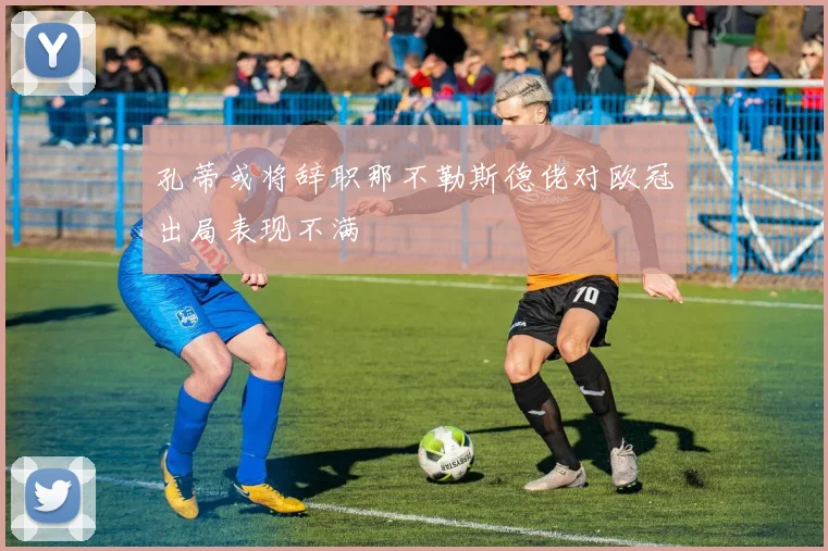 孔蒂或将辞职那不勒斯德佬对欧冠出局表现不满