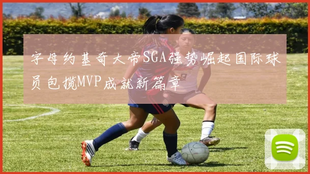 字母约基奇大帝SGA强势崛起国际球员包揽MVP成就新篇章