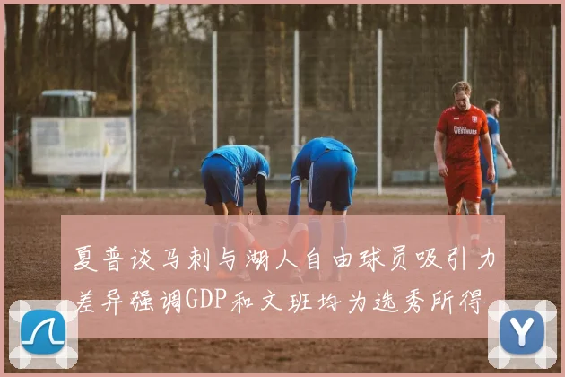 夏普谈马刺与湖人自由球员吸引力差异强调GDP和文班均为选秀所得