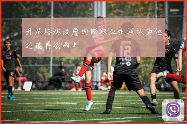 丹尼格林谈詹姆斯职业生涯认为他还能再战两年