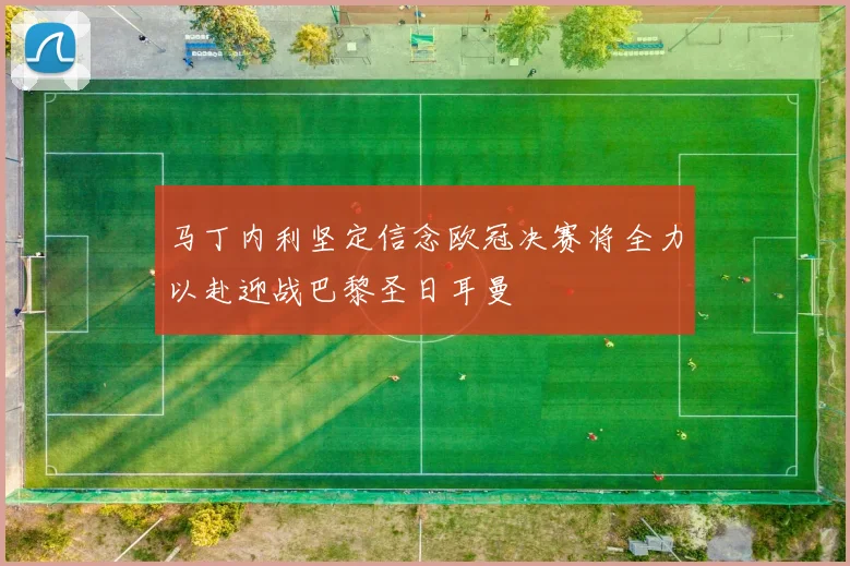 马丁内利坚定信念欧冠决赛将全力以赴迎战巴黎圣日耳曼