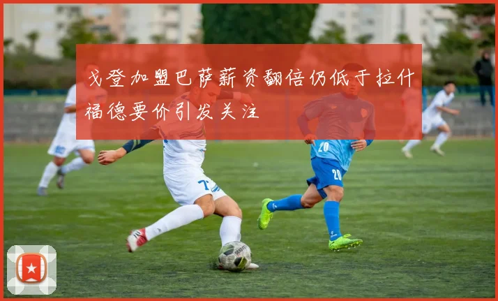 戈登加盟巴萨薪资翻倍仍低于拉什福德要价引发关注