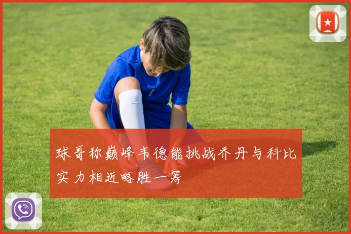 球哥称巅峰韦德能挑战乔丹与科比实力相近略胜一筹