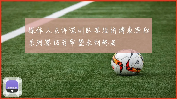 媒体人点评深圳队客场拼搏表现称系列赛仍有希望未到终局