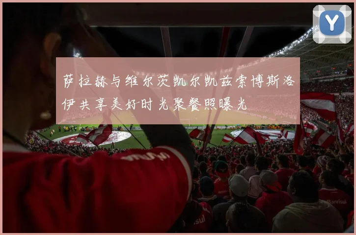 萨拉赫与维尔茨凯尔凯兹索博斯洛伊共享美好时光聚餐照曝光