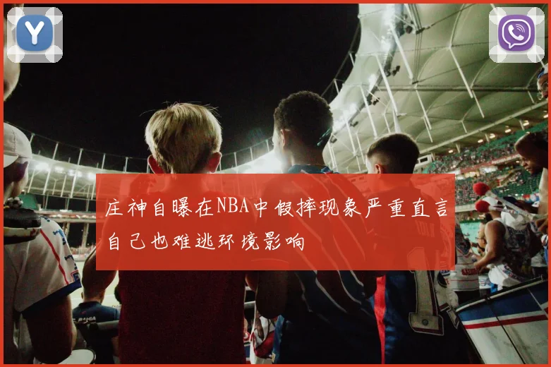 庄神自曝在NBA中假摔现象严重直言自己也难逃环境影响