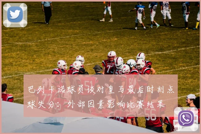 巴列卡诺球员谈对皇马最后时刻点球失分：外部因素影响比赛结果